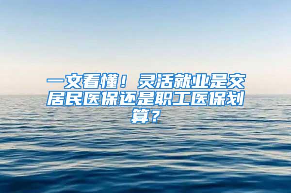 一文看懂！靈活就業(yè)是交居民醫(yī)保還是職工醫(yī)保劃算？