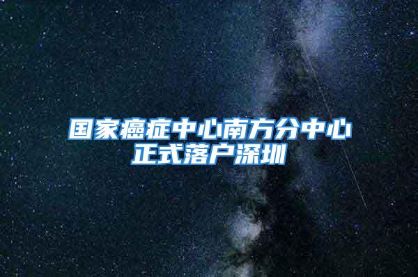 國(guó)家癌癥中心南方分中心正式落戶深圳