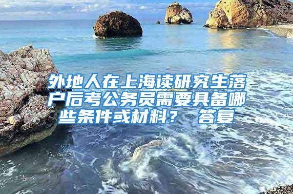 外地人在上海讀研究生落戶后考公務員需要具備哪些條件或材料？ 答復