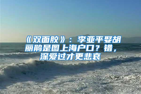 《雙面膠》：李亞平娶胡麗鵑是圖上海戶口？錯，深愛過才更悲哀