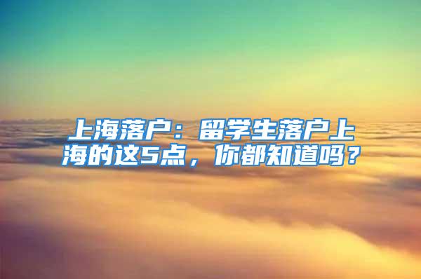 上海落戶：留學(xué)生落戶上海的這5點(diǎn)，你都知道嗎？