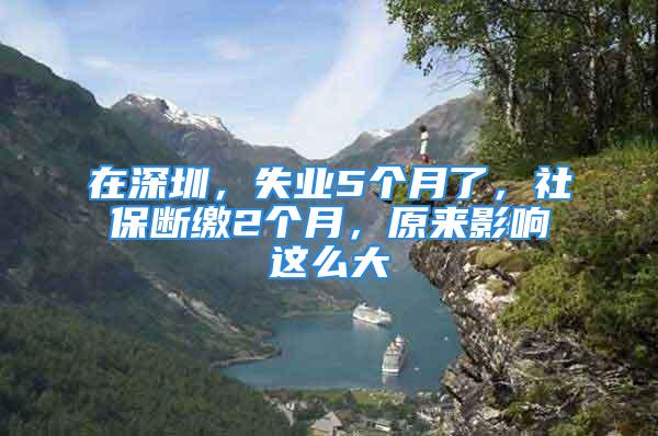 在深圳，失業(yè)5個(gè)月了，社保斷繳2個(gè)月，原來影響這么大