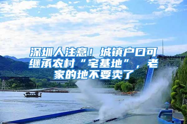 深圳人注意！城鎮(zhèn)戶口可繼承農(nóng)村“宅基地”，老家的地不要賣了