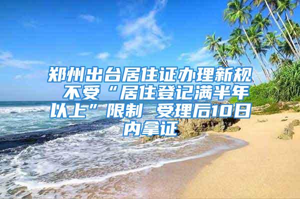 鄭州出臺(tái)居住證辦理新規(guī) 不受“居住登記滿半年以上”限制 受理后10日內(nèi)拿證