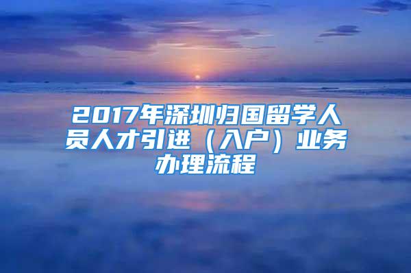 2017年深圳歸國(guó)留學(xué)人員人才引進(jìn)（入戶）業(yè)務(wù)辦理流程