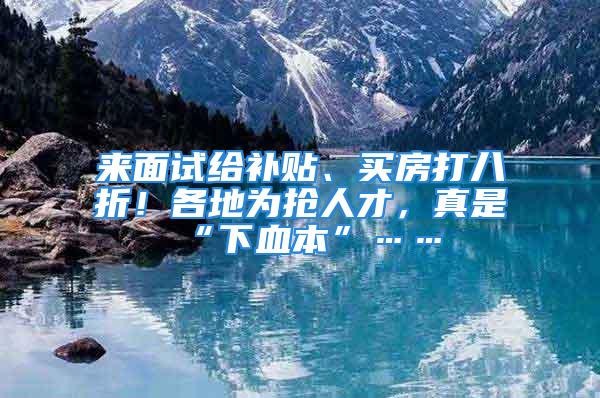 來面試給補貼、買房打八折！各地為搶人才，真是“下血本”……