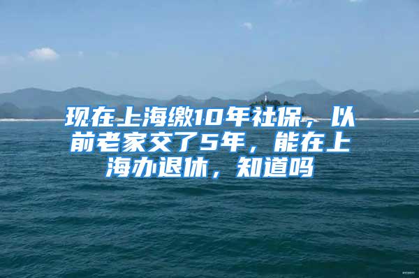 現(xiàn)在上海繳10年社保，以前老家交了5年，能在上海辦退休，知道嗎