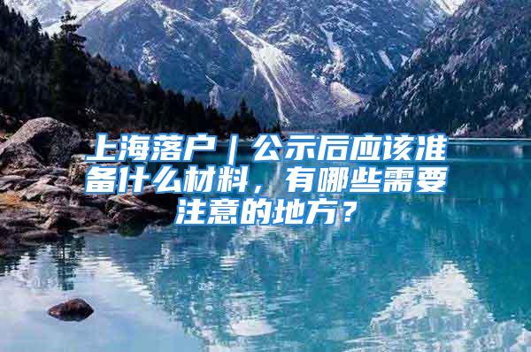 上海落戶｜公示后應(yīng)該準(zhǔn)備什么材料，有哪些需要注意的地方？