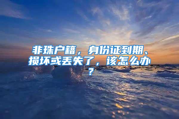 非珠戶籍，身份證到期、損壞或丟失了，該怎么辦？