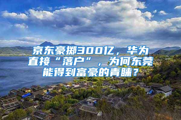 京東豪擲300億，華為直接“落戶(hù)”，為何東莞能得到富豪的青睞？