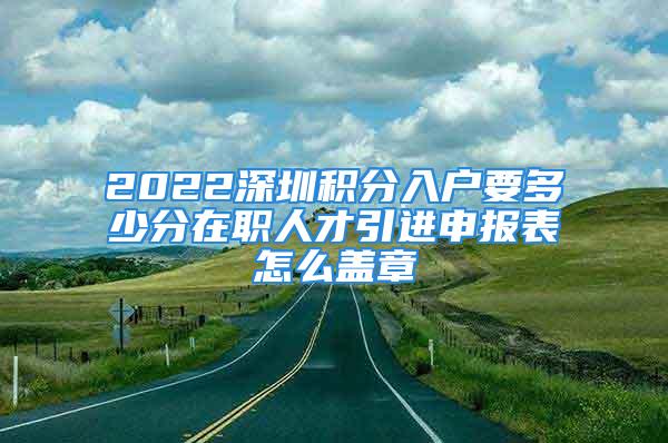 2022深圳積分入戶要多少分在職人才引進(jìn)申報(bào)表怎么蓋章