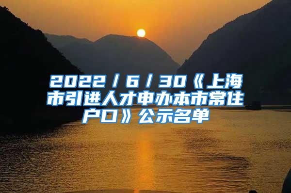 2022／6／30《上海市引進(jìn)人才申辦本市常住戶口》公示名單