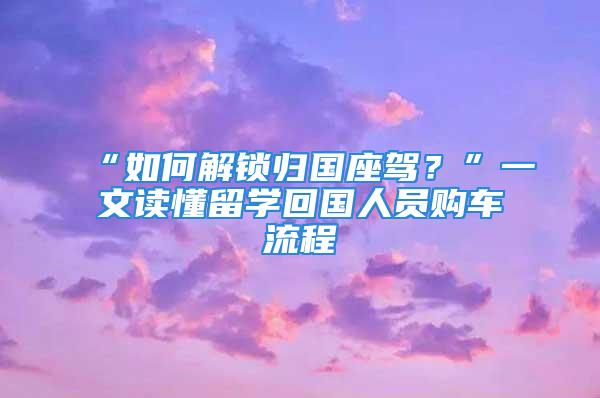 “如何解鎖歸國座駕？”一文讀懂留學回國人員購車流程