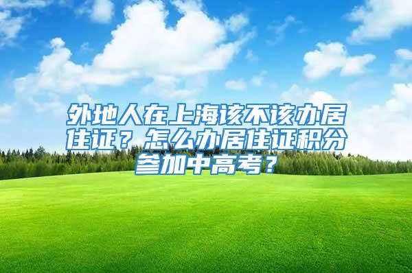 外地人在上海該不該辦居住證？怎么辦居住證積分參加中高考？