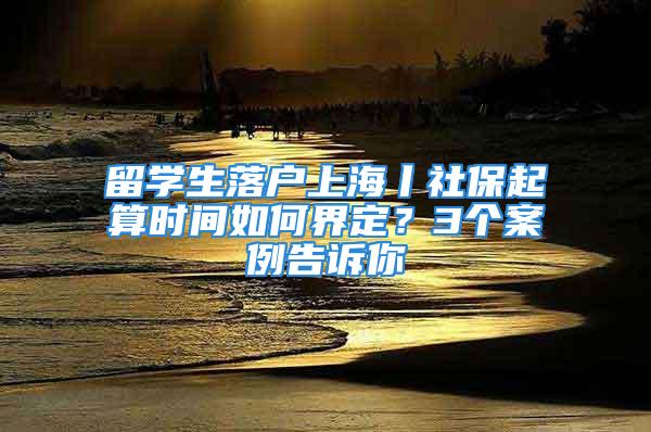 留學(xué)生落戶上海丨社保起算時間如何界定？3個案例告訴你