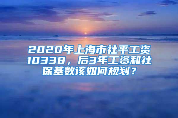 2020年上海市社平工資10338，后3年工資和社?；鶖?shù)該如何規(guī)劃？