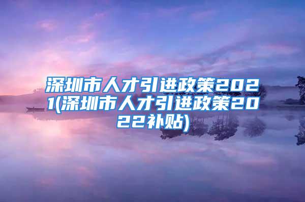 深圳市人才引進(jìn)政策2021(深圳市人才引進(jìn)政策2022補(bǔ)貼)