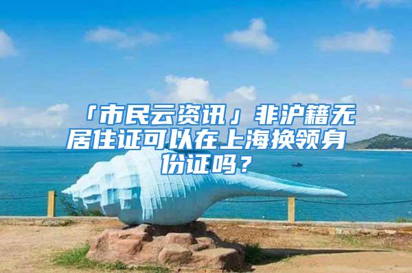 「市民云資訊」非滬籍無居住證可以在上海換領(lǐng)身份證嗎？