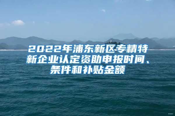 2022年浦東新區(qū)專精特新企業(yè)認定資助申報時間、條件和補貼金額