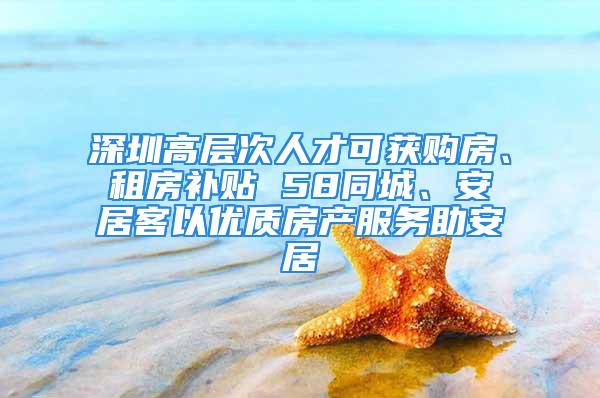 深圳高層次人才可獲購房、租房補貼 58同城、安居客以優(yōu)質(zhì)房產(chǎn)服務助安居