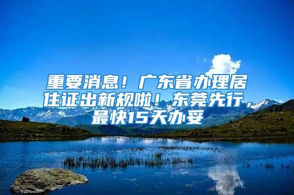 重要消息！廣東省辦理居住證出新規(guī)啦！東莞先行，最快15天辦妥