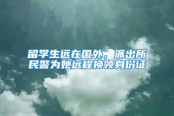 留學生遠在國外，派出所民警為她遠程換領(lǐng)身份證