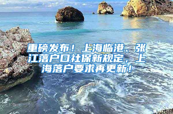 重磅發(fā)布！上海臨港、張江落戶口社保新規(guī)定，上海落戶要求再更新！