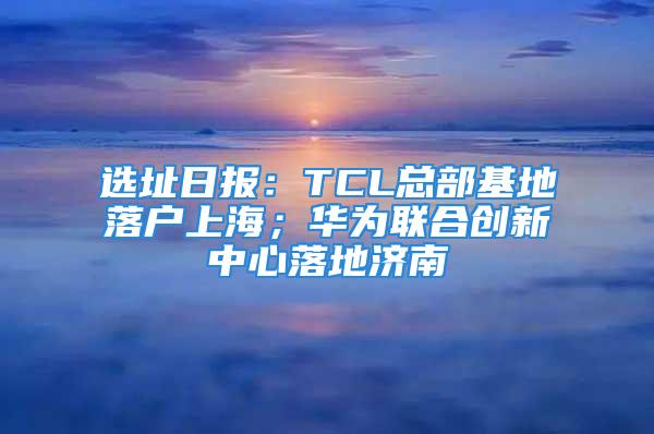 選址日?qǐng)?bào)：TCL總部基地落戶上海；華為聯(lián)合創(chuàng)新中心落地濟(jì)南