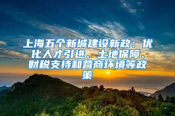 上海五個新城建設(shè)新政：優(yōu)化人才引進(jìn)、土地保障、財(cái)稅支持和營商環(huán)境等政策