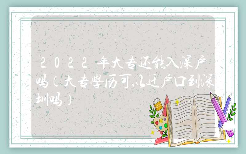 2022年大專還能入深戶嗎（大專學歷可以遷戶口到深圳嗎）