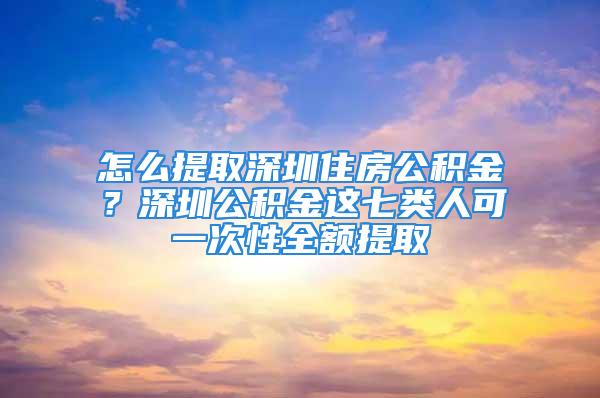 怎么提取深圳住房公積金？深圳公積金這七類人可一次性全額提取