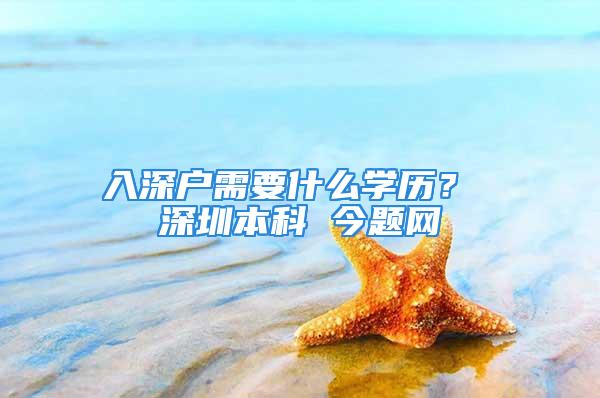 入深戶需要什么學歷？ 深圳本科 今題網(wǎng)