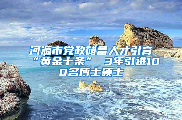 河源市黨政儲備人才引育“黃金十條” 3年引進100名博士碩士