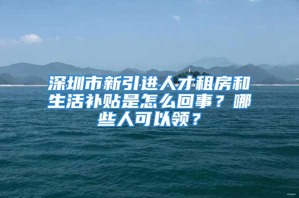 深圳市新引進(jìn)人才租房和生活補(bǔ)貼是怎么回事？哪些人可以領(lǐng)？