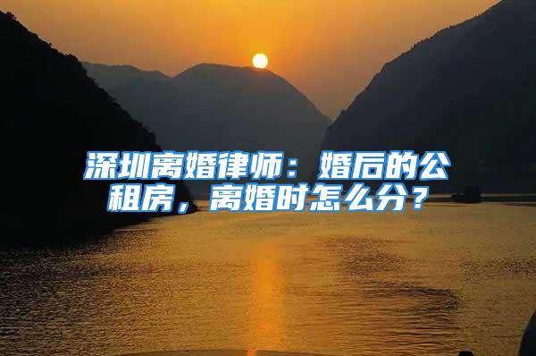 深圳離婚律師：婚后的公租房，離婚時(shí)怎么分？