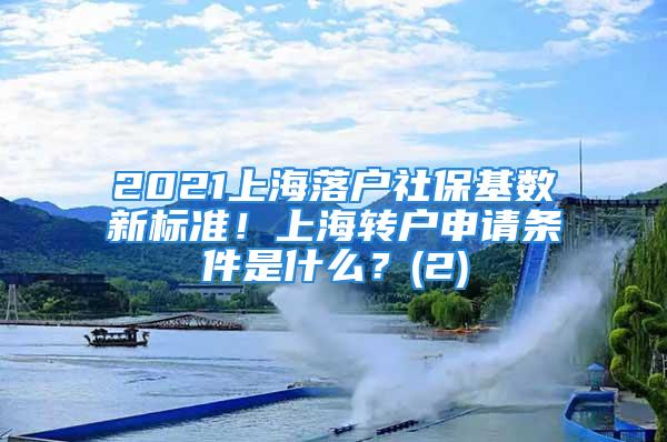 2021上海落戶社保基數(shù)新標(biāo)準(zhǔn)！上海轉(zhuǎn)戶申請(qǐng)條件是什么？(2)