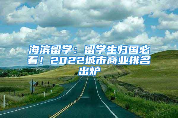 海濱留學：留學生歸國必看！2022城市商業(yè)排名出爐