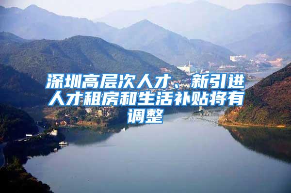 深圳高層次人才、新引進人才租房和生活補貼將有調(diào)整