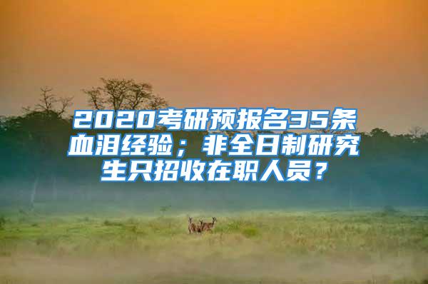 2020考研預(yù)報(bào)名35條血淚經(jīng)驗(yàn)；非全日制研究生只招收在職人員？