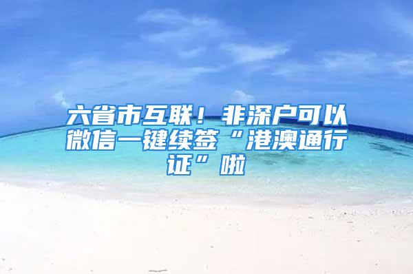 六省市互聯(lián)！非深戶(hù)可以微信一鍵續(xù)簽“港澳通行證”啦