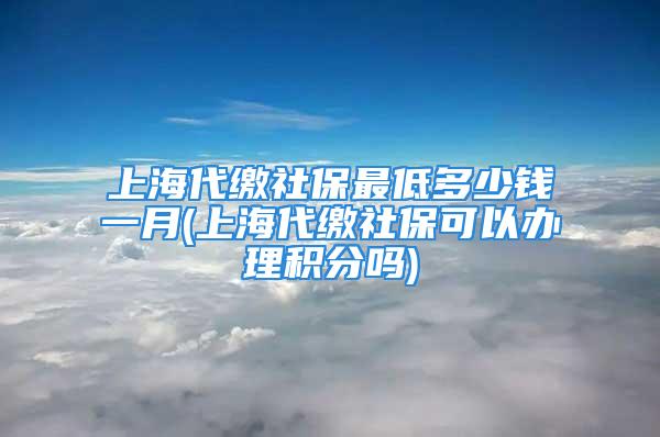 上海代繳社保最低多少錢一月(上海代繳社?？梢赞k理積分嗎)