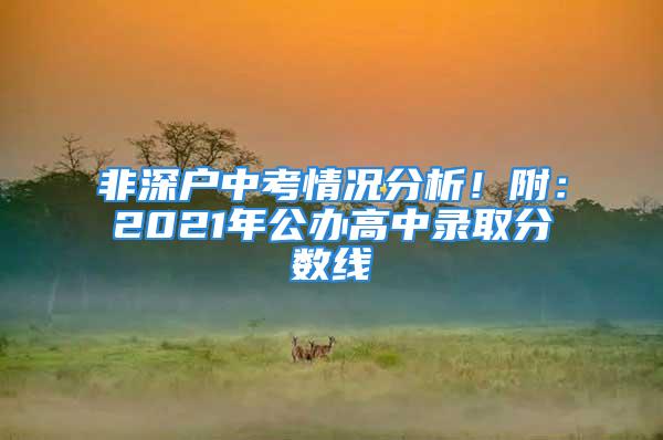 非深戶中考情況分析！附：2021年公辦高中錄取分?jǐn)?shù)線