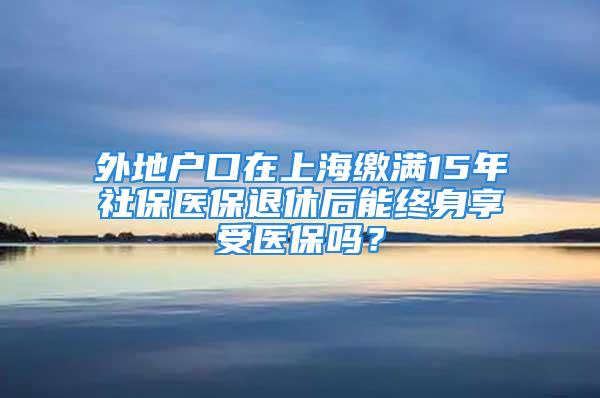 外地戶口在上海繳滿15年社保醫(yī)保退休后能終身享受醫(yī)保嗎？