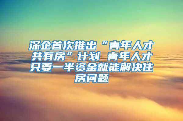 深企首次推出“青年人才共有房”計(jì)劃 青年人才只要一半資金就能解決住房問(wèn)題