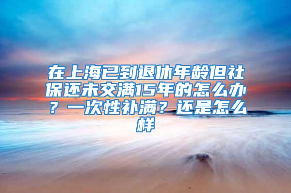 在上海已到退休年齡但社保還未交滿15年的怎么辦？一次性補滿？還是怎么樣