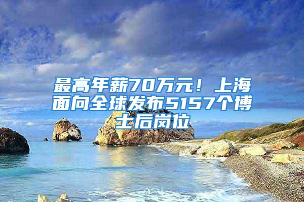 最高年薪70萬(wàn)元！上海面向全球發(fā)布5157個(gè)博士后崗位