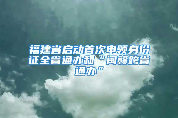 福建省啟動首次申領(lǐng)身份證全省通辦和“閩贛跨省通辦”