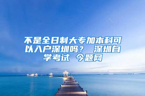 不是全日制大專(zhuān)加本科可以入戶深圳嗎？ 深圳自學(xué)考試 今題網(wǎng)