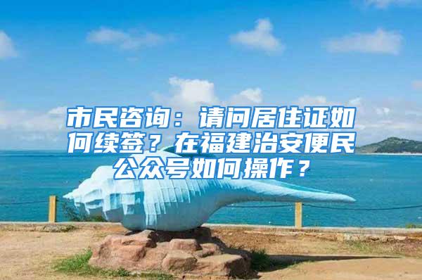 市民咨詢：請問居住證如何續(xù)簽？在福建治安便民公眾號如何操作？