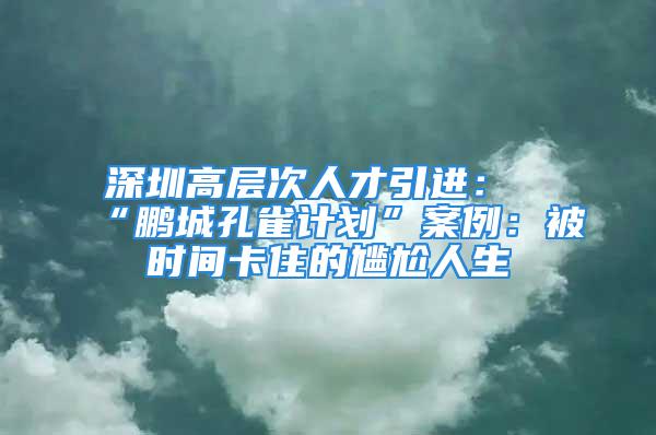 深圳高層次人才引進(jìn)：“鵬城孔雀計(jì)劃”案例：被時(shí)間卡住的尷尬人生